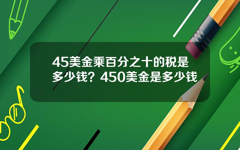 45美金乘百分之十的税是多少钱？450美金是多少钱
