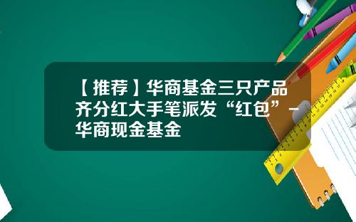 【推荐】华商基金三只产品齐分红大手笔派发“红包”-华商现金基金