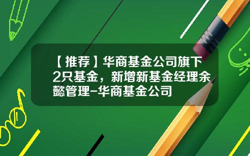 【推荐】华商基金公司旗下2只基金，新增新基金经理余懿管理-华商基金公司