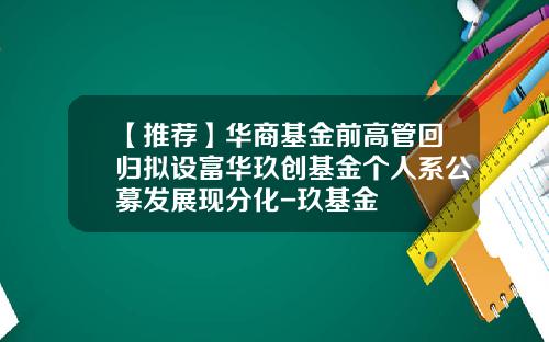 【推荐】华商基金前高管回归拟设富华玖创基金个人系公募发展现分化-玖基金