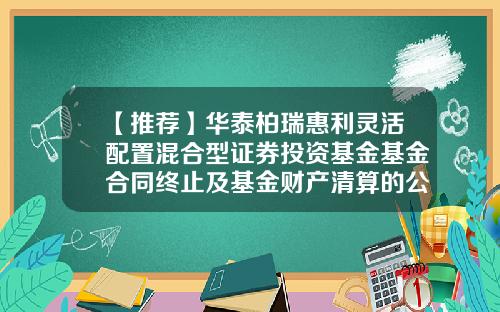 【推荐】华泰柏瑞惠利灵活配置混合型证券投资基金基金合同终止及基金财产清算的公告-惠利基金