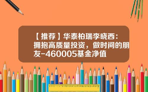 【推荐】华泰柏瑞李晓西：拥抱高质量投资，做时间的朋友-460005基金净值
