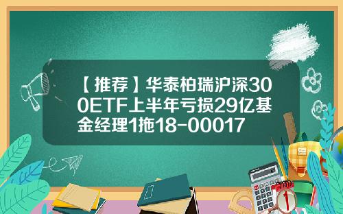 【推荐】华泰柏瑞沪深300ETF上半年亏损29亿基金经理1拖18-000172基金