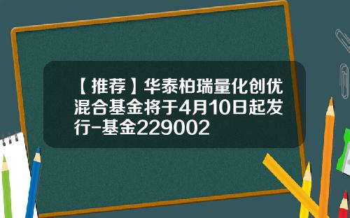 【推荐】华泰柏瑞量化创优混合基金将于4月10日起发行-基金229002