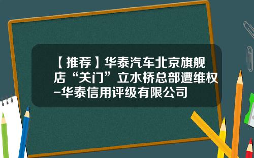 【推荐】华泰汽车北京旗舰店“关门”立水桥总部遭维权-华泰信用评级有限公司