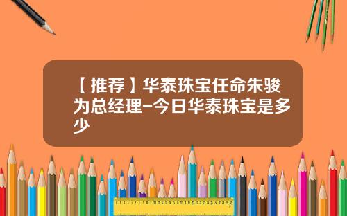 【推荐】华泰珠宝任命朱骏为总经理-今日华泰珠宝是多少