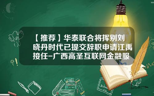 【推荐】华泰联合将挥别刘晓丹时代已提交辞职申请江禹接任-广西高圣互联网金融服务有限公司