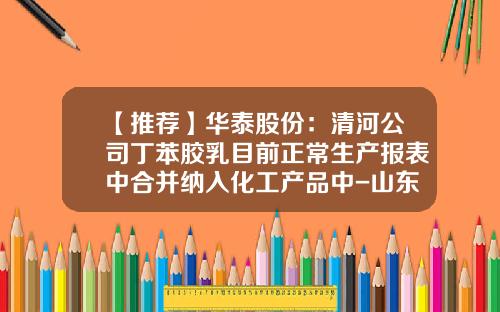 【推荐】华泰股份：清河公司丁苯胶乳目前正常生产报表中合并纳入化工产品中-山东东营华泰清河实业有限公司