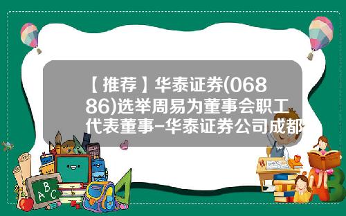 【推荐】华泰证券(06886)选举周易为董事会职工代表董事-华泰证券公司成都地区负责人