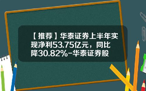 【推荐】华泰证券上半年实现净利53.75亿元，同比降30.82%-华泰证券股份有限公司