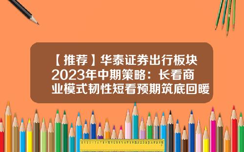 【推荐】华泰证券出行板块2023年中期策略：长看商业模式韧性短看预期筑底回暖-华泰证券股票最新资讯