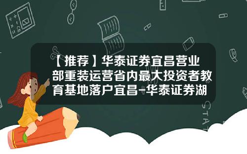 【推荐】华泰证券宜昌营业部重装运营省内最大投资者教育基地落户宜昌-华泰证券湖北分公司