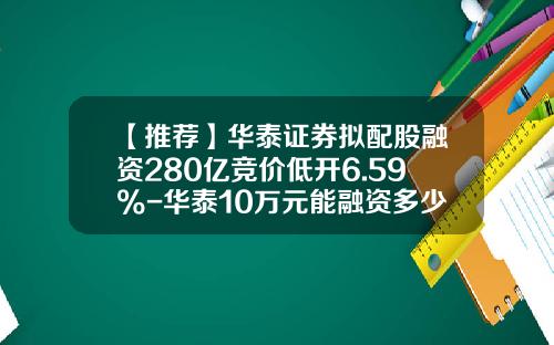 【推荐】华泰证券拟配股融资280亿竞价低开6.59%-华泰10万元能融资多少