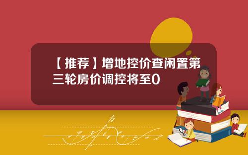 【推荐】增地控价查闲置第三轮房价调控将至0