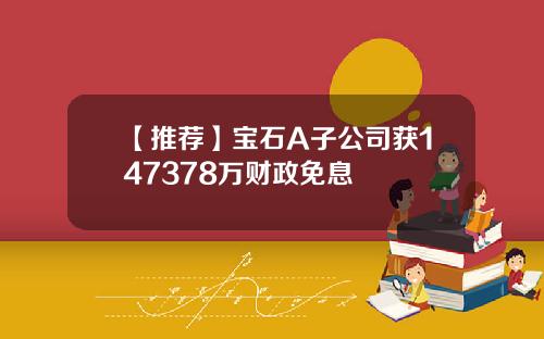 【推荐】宝石A子公司获147378万财政免息
