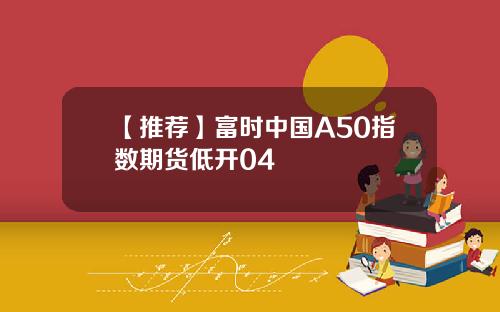 【推荐】富时中国A50指数期货低开04
