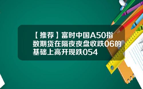 【推荐】富时中国A50指数期货在隔夜夜盘收跌06的基础上高开现跌054