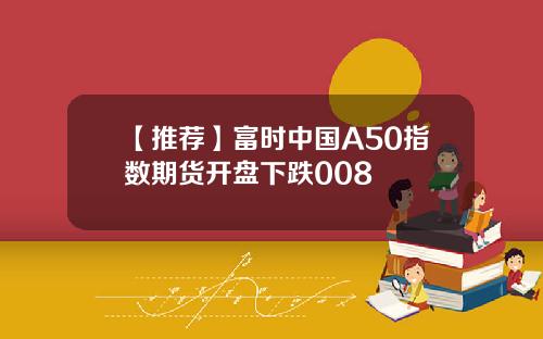 【推荐】富时中国A50指数期货开盘下跌008