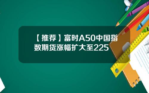 【推荐】富时A50中国指数期货涨幅扩大至225