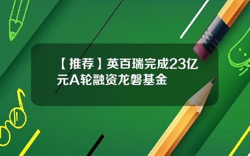 【推荐】英百瑞完成23亿元A轮融资龙磐基金