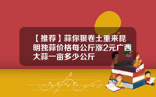 【推荐】蒜你狠卷土重来昆明独蒜价格每公斤涨2元广西大蒜一亩多少公斤