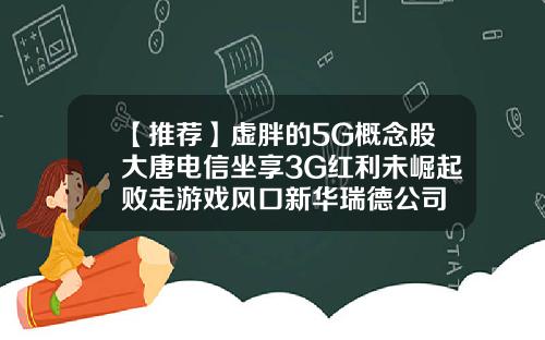 【推荐】虚胖的5G概念股大唐电信坐享3G红利未崛起败走游戏风口新华瑞德公司