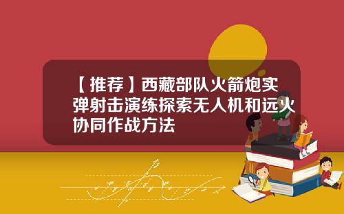 【推荐】西藏部队火箭炮实弹射击演练探索无人机和远火协同作战方法