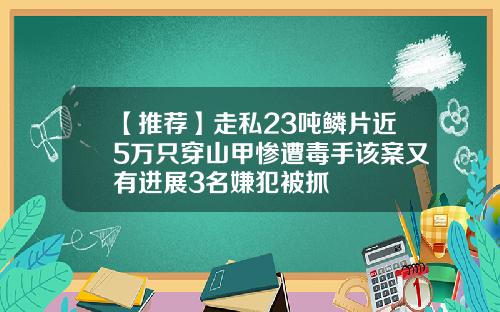 【推荐】走私23吨鳞片近5万只穿山甲惨遭毒手该案又有进展3名嫌犯被抓
