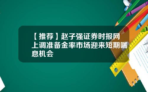【推荐】赵子强证券时报网上调准备金率市场迎来短期喘息机会