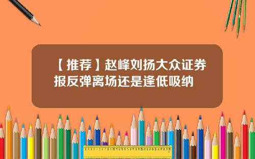 【推荐】赵峰刘扬大众证券报反弹离场还是逢低吸纳