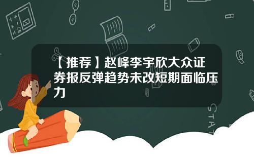 【推荐】赵峰李宇欣大众证券报反弹趋势未改短期面临压力