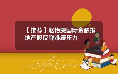 【推荐】赵怡雯国际金融报地产股反弹难缓压力