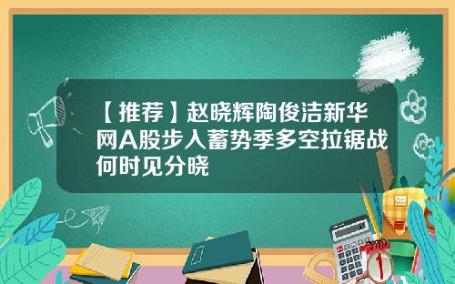 【推荐】赵晓辉陶俊洁新华网A股步入蓄势季多空拉锯战何时见分晓