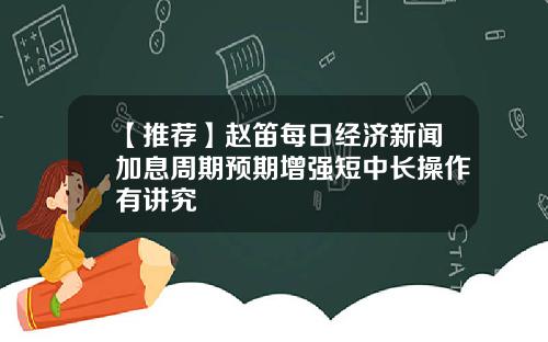【推荐】赵笛每日经济新闻加息周期预期增强短中长操作有讲究