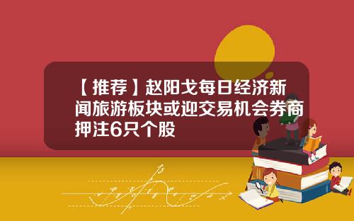 【推荐】赵阳戈每日经济新闻旅游板块或迎交易机会券商押注6只个股