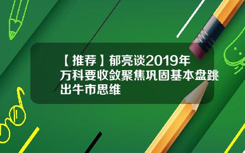 【推荐】郁亮谈2019年万科要收敛聚焦巩固基本盘跳出牛市思维