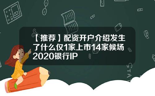 【推荐】配资开户介绍发生了什么仅1家上市14家候场2020银行IP