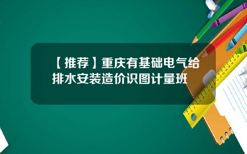 【推荐】重庆有基础电气给排水安装造价识图计量班