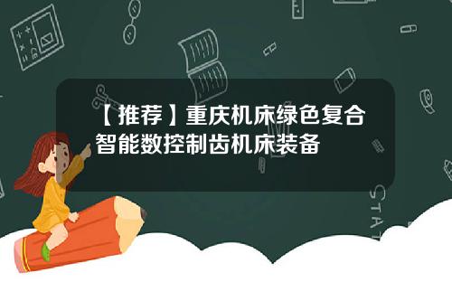 【推荐】重庆机床绿色复合智能数控制齿机床装备