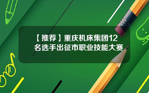 【推荐】重庆机床集团12名选手出征市职业技能大赛