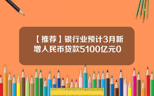 【推荐】银行业预计3月新增人民币贷款5100亿元0