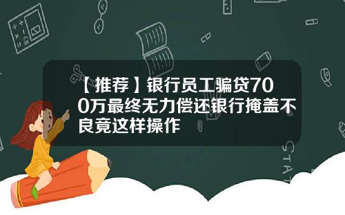 【推荐】银行员工骗贷700万最终无力偿还银行掩盖不良竟这样操作