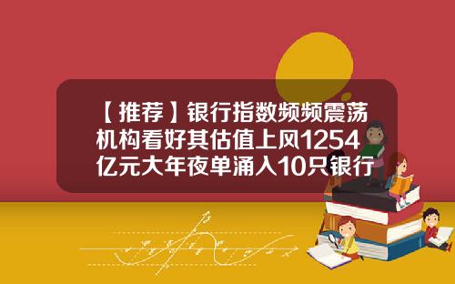 【推荐】银行指数频频震荡机构看好其估值上风1254亿元大年夜单涌入10只银行股
