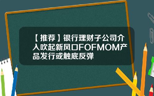 【推荐】银行理财子公司介入吹起新风口FOFMOM产品发行或触底反弹