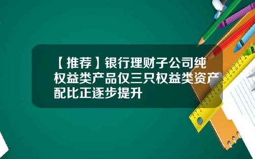 【推荐】银行理财子公司纯权益类产品仅三只权益类资产配比正逐步提升