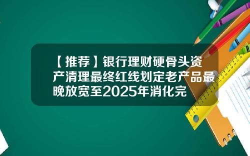 【推荐】银行理财硬骨头资产清理最终红线划定老产品最晚放宽至2025年消化完