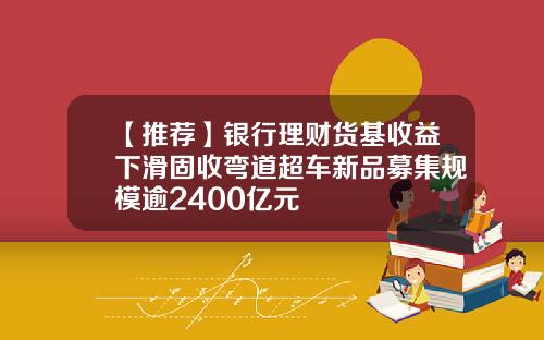 【推荐】银行理财货基收益下滑固收弯道超车新品募集规模逾2400亿元