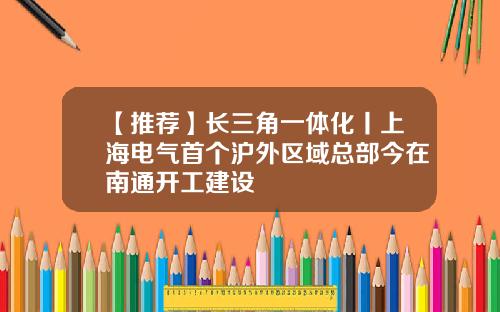 【推荐】长三角一体化丨上海电气首个沪外区域总部今在南通开工建设