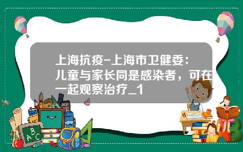 上海抗疫-上海市卫健委：儿童与家长同是感染者，可在一起观察治疗_1
