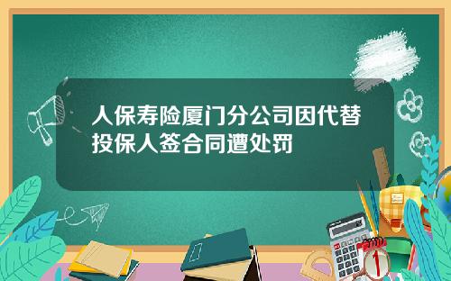 人保寿险厦门分公司因代替投保人签合同遭处罚